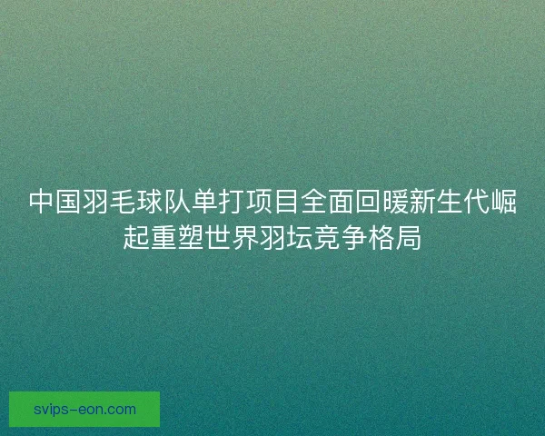 中国羽毛球队单打项目全面回暖新生代崛起重塑世界羽坛竞争格局