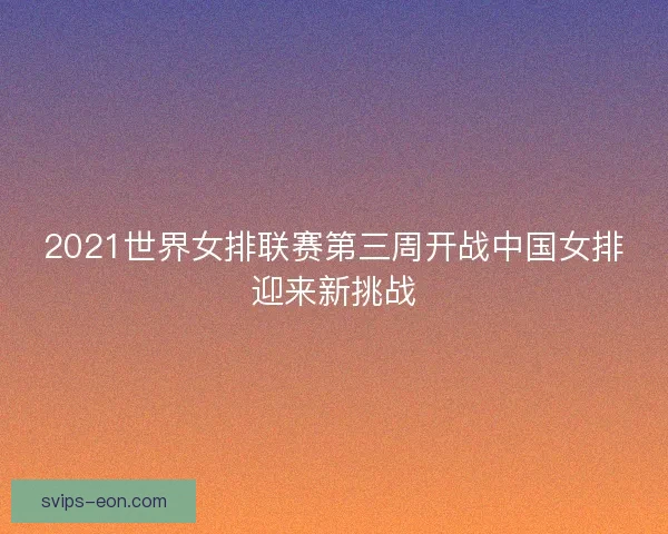 2021世界女排联赛第三周开战中国女排迎来新挑战 2021世界女排联赛第三周开战中国女排迎来新挑战