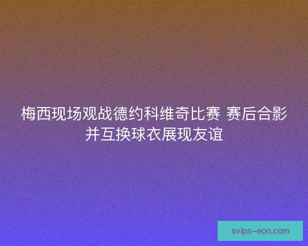 梅西现场观战德约科维奇比赛 赛后合影并互换球衣展现友谊