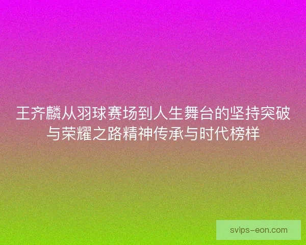 王齐麟从羽球赛场到人生舞台的坚持突破与荣耀之路精神传承与时代榜样 王齐麟从羽球赛场到人生舞台的坚持突破与荣耀之路精神传承与时代榜样