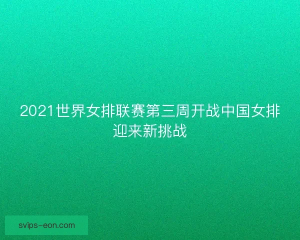 2021世界女排联赛第三周开战中国女排迎来新挑战
