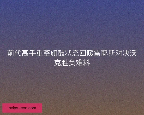 前代高手重整旗鼓状态回暖雷耶斯对决沃克胜负难料