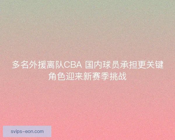 多名外援离队CBA 国内球员承担更关键角色迎来新赛季挑战 多名外援离队CBA 国内球员承担更关键角色迎来新赛季挑战