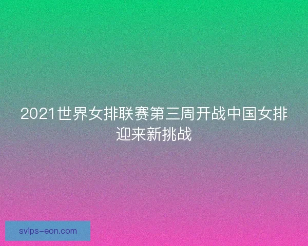 2021世界女排联赛第三周开战中国女排迎来新挑战