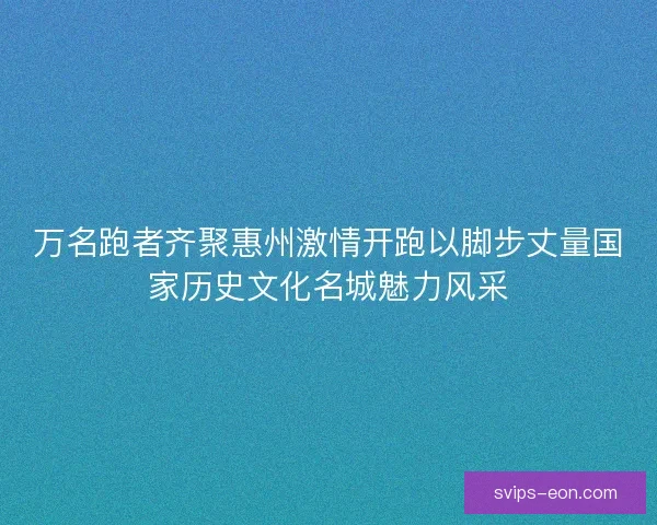 万名跑者齐聚惠州激情开跑以脚步丈量国家历史文化名城魅力风采