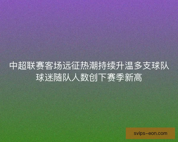 中超联赛客场远征热潮持续升温多支球队球迷随队人数创下赛季新高