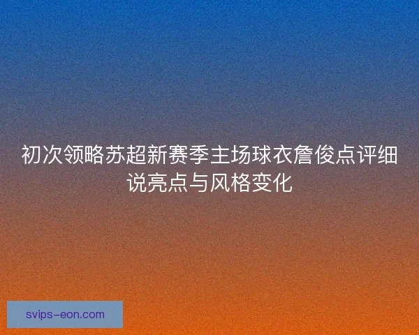初次领略苏超新赛季主场球衣詹俊点评细说亮点与风格变化