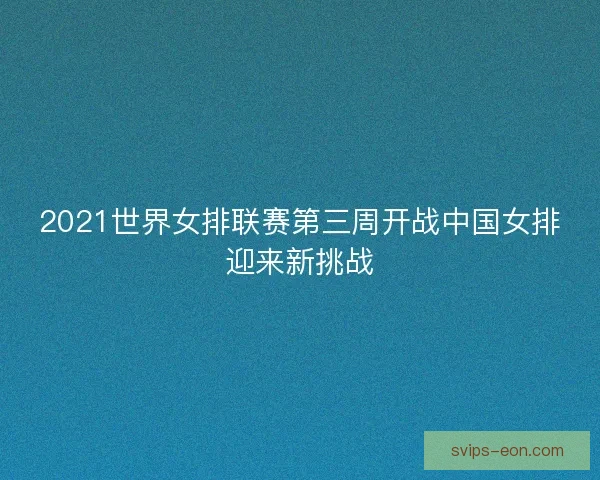 2021世界女排联赛第三周开战中国女排迎来新挑战 2021世界女排联赛第三周开战中国女排迎来新挑战