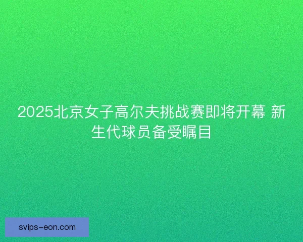 2025北京女子高尔夫挑战赛即将开幕 新生代球员备受瞩目